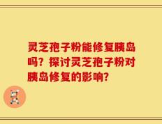 灵芝孢子粉能修复胰岛吗？探讨灵芝孢子粉对胰岛修复的影响？