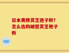 日本黄牌灵芝孢子粉？怎么选购破壁灵芝袍子粉