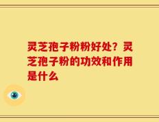 灵芝孢子粉粉好处？灵芝孢子粉的功效和作用是什么