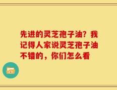 先进的灵芝孢子油？我记得人家说灵芝孢子油不错的，你们怎么看