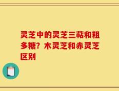 灵芝中的灵芝三萜和粗多糖？木灵芝和赤灵芝区别