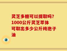灵芝多糖可以提取吗？1000公斤灵芝萃体可取出多少公斤纯孢子油