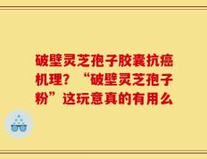 破壁灵芝孢子胶囊抗癌机理？“破壁灵芝孢子粉”这玩意真的有用么