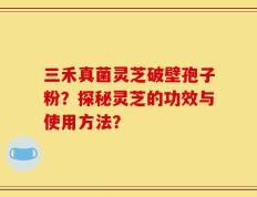 三禾真菌灵芝破壁孢子粉？探秘灵芝的功效与使用方法？
