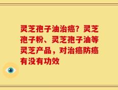 灵芝孢子油治癌？灵芝孢子粉、灵芝孢子油等灵芝产品，对治癌防癌有没有功效
