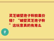 灵芝破壁孢子粉胶囊价格？“破壁灵芝孢子粉”这玩意真的有用么