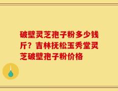 破壁灵芝孢子粉多少钱斤？吉林抚松玉秀堂灵芝破壁孢子粉价格