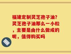 福建定制灵芝孢子油？灵芝孢子油那么一小粒，主要是由什么做成的呢，值得购买吗