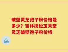 破壁灵芝孢子粉价格是多少？吉林抚松玉秀堂灵芝破壁孢子粉价格