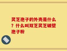 灵芝孢子的外壳是什么？什么叫双芝灵芝破壁孢子粉