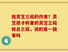 我灵芝三萜的作用？灵芝孢子粉里的灵芝三萜和总三萜，说的是一回事吗