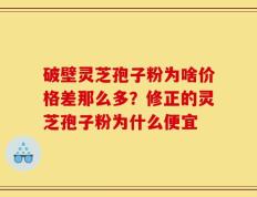 破壁灵芝孢子粉为啥价格差那么多？修正的灵芝孢子粉为什么便宜