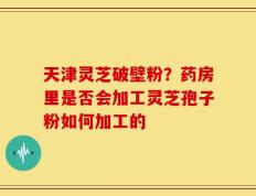 天津灵芝破壁粉？药房里是否会加工灵芝孢子粉如何加工的