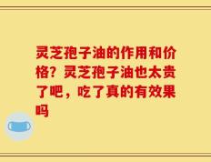 灵芝孢子油的作用和价格？灵芝孢子油也太贵了吧，吃了真的有效果吗