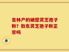 吉林产的破壁灵芝孢子粉？敖东灵芝孢子粉正宗吗