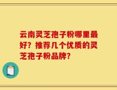 云南灵芝孢子粉哪里最好？推荐几个优质的灵芝孢子粉品牌？