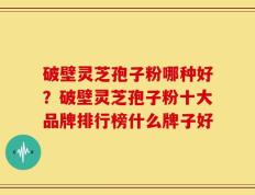 破壁灵芝孢子粉哪种好？破壁灵芝孢子粉十大品牌排行榜什么牌子好