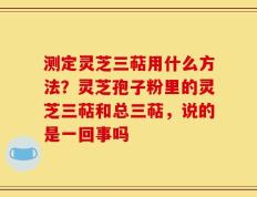 测定灵芝三萜用什么方法？灵芝孢子粉里的灵芝三萜和总三萜，说的是一回事吗
