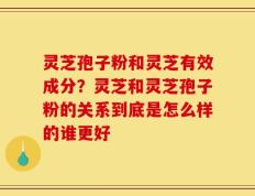 灵芝孢子粉和灵芝有效成分？灵芝和灵芝孢子粉的关系到底是怎么样的谁更好