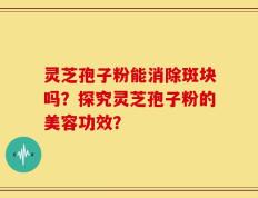灵芝孢子粉能消除斑块吗？探究灵芝孢子粉的美容功效？