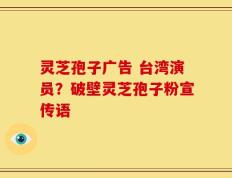 灵芝孢子广告 台湾演员？破壁灵芝孢子粉宣传语