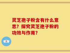 灵芝孢子粉含有什么意思？探究灵芝孢子粉的功效与作用？