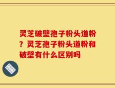灵芝破壁孢子粉头道粉？灵芝孢子粉头道粉和破壁有什么区别吗
