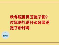 秋冬服用灵芝孢子粉？过年送礼送什么好灵芝孢子粉好吗