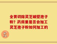 全胃切除灵芝破壁孢子粉？药房里是否会加工灵芝孢子粉如何加工的