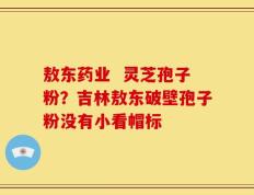 敖东药业  灵芝孢子粉？吉林敖东破壁孢子粉没有小看帽标