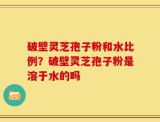 破壁灵芝孢子粉和水比例？破壁灵芝孢子粉是溶于水的吗