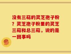 没有三萜的灵芝孢子粉？灵芝孢子粉里的灵芝三萜和总三萜，说的是一回事吗