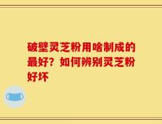 破壁灵芝粉用啥制成的最好？如何辨别灵芝粉好坏