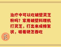 治疗中可以吃破壁灵芝粉吗？家用破壁料理机打灵芝，打出来成棉絮状，嚼着硬怎吞吃