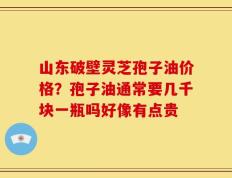 山东破壁灵芝孢子油价格？孢子油通常要几千块一瓶吗好像有点贵