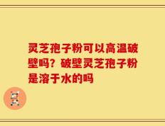 灵芝孢子粉可以高温破壁吗？破壁灵芝孢子粉是溶于水的吗
