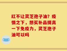红不让灵芝孢子油？疫情之下，想买补品提高一下免疫力，灵芝孢子油可以吗