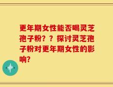 更年期女性能否喝灵芝孢子粉？？探讨灵芝孢子粉对更年期女性的影响？