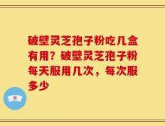 破壁灵芝孢子粉吃几盒有用？破壁灵芝孢子粉每天服用几次，每次服多少