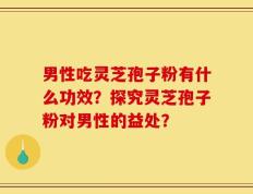 男性吃灵芝孢子粉有什么功效？探究灵芝孢子粉对男性的益处？