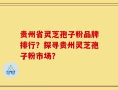 贵州省灵芝孢子粉品牌排行？探寻贵州灵芝孢子粉市场？