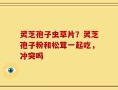 灵芝孢子虫草片？灵芝孢子粉和松茸一起吃，冲突吗