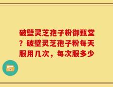 破壁灵芝孢子粉御甄堂？破壁灵芝孢子粉每天服用几次，每次服多少