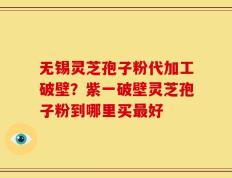无锡灵芝孢子粉代加工破壁？紫一破壁灵芝孢子粉到哪里买最好