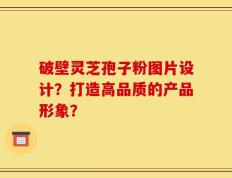 破壁灵芝孢子粉图片设计？打造高品质的产品形象？