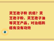 灵芝孢子粉 抗癌？灵芝孢子粉、灵芝孢子油等灵芝产品，对治癌防癌有没有功效