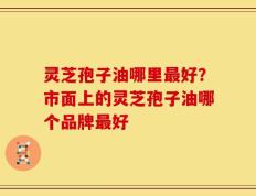 灵芝孢子油哪里最好？市面上的灵芝孢子油哪个品牌最好