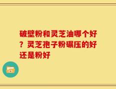 破壁粉和灵芝油哪个好？灵芝孢子粉碾压的好还是粉好