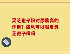 灵芝孢子粉对尿酸高的作用？痛风可以服用灵芝孢子粉吗