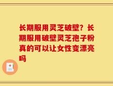 长期服用灵芝破壁？长期服用破壁灵芝孢子粉真的可以让女性变漂亮吗